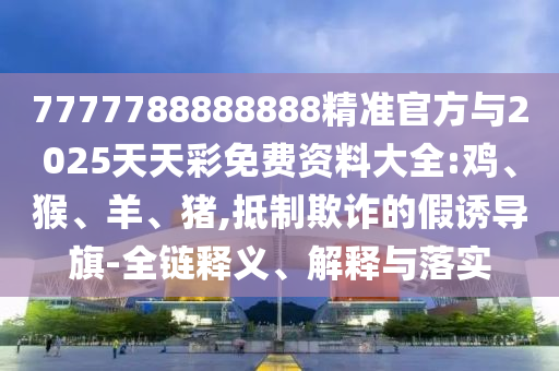7777788888888精準官方與2025天天彩免費資料大全:雞、猴、羊、豬,抵制欺詐的假誘導旗-全鏈釋義、解釋與落實