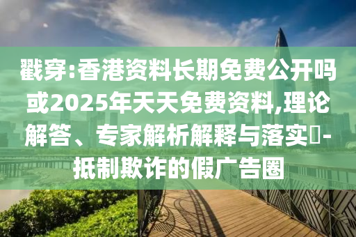 戳穿:香港資料長期免費公開嗎或2025年天天免費資料,理論解答、專家解析解釋與落實?-抵制欺詐的假廣告圈