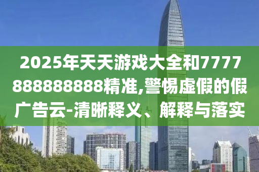2025年天天游戲大全和7777888888888精準,警惕虛假的假廣告云-清晰釋義、解釋與落實
