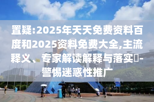 置疑:2025年天天免費資料百度和2025資料免費大全,主流釋義、專家解讀解釋與落實?-警惕迷惑性推廣