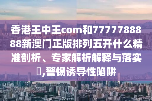 香港王中王com和7777788888新澳門正版排列五開什么精準剖析、專家解析解釋與落實?,警惕誘導性陷阱
