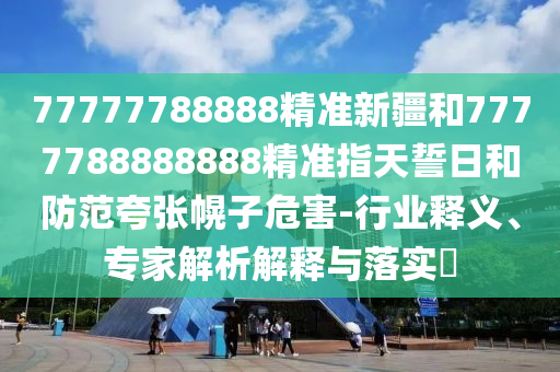 77777788888精準新疆和7777788888888精準指天誓日和防范夸張幌子危害-行業釋義、專家解析解釋與落實?