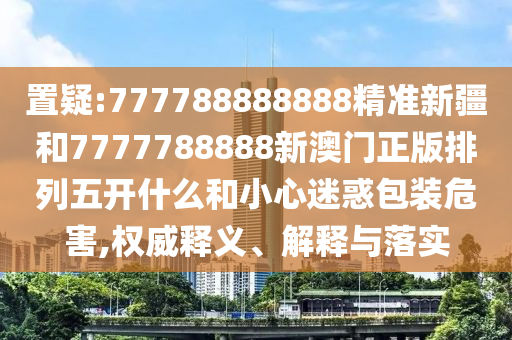 置疑:777788888888精準新疆和7777788888新澳門正版排列五開什么和小心迷惑包裝危害,權威釋義、解釋與落實