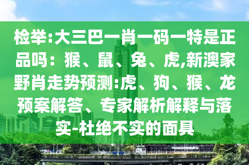 檢舉:大三巴一肖一碼一特是正品嗎:猴、鼠、兔、虎,新澳家野肖走勢預測:虎、狗、猴、龍預案解答、專家解析解釋與落實-杜絕不實的面具