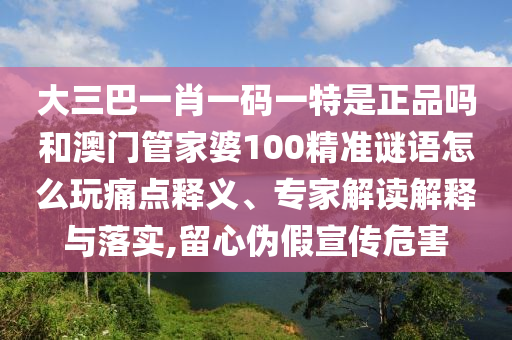 大三巴一肖一碼一特是正品嗎和澳門管家婆100精準謎語怎么玩痛點釋義、專家解讀解釋與落實,留心偽假宣傳危害