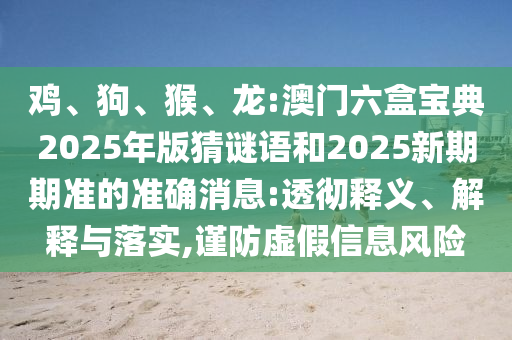 雞、狗、猴、龍:澳門六盒寶典2025年版猜謎語和2025新期期準的準確消息:透徹釋義、解釋與落實,謹防虛假信息風險