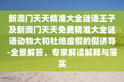 新澳門天天精準大全謎語王子及新澳門天天免費精準大全謎語動物大和杜絕虛假的假誘導-全景解答、專家解讀解釋與落實