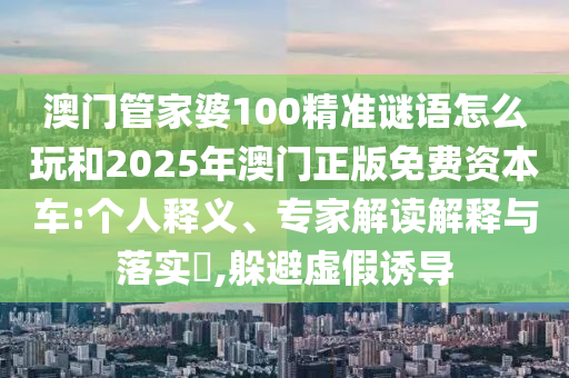 澳門管家婆100精準(zhǔn)謎語怎么玩和2025年澳門正版免費(fèi)資本車:個人釋義、專家解讀解釋與落實?,躲避虛假誘導(dǎo)