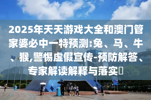 2025年天天游戲大全和澳門管家婆必中一特預測:兔、馬、牛、猴,警惕虛假宣傳-預防解答、專家解讀解釋與落實?