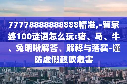 77778888888888精準,-管家婆100謎語怎么玩:豬、馬、牛、兔明晰解答、解釋與落實-謹防虛假鼓吹危害