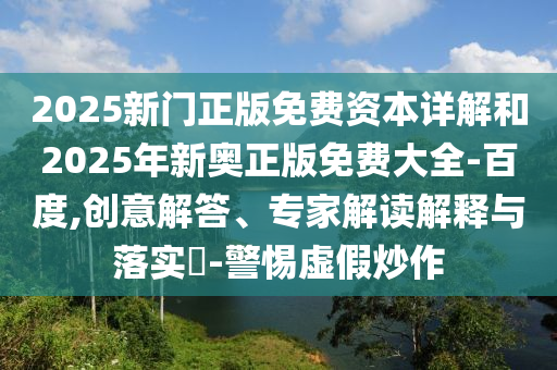 2025新門正版免費資本詳解和2025年新奧正版免費大全-百度,創意解答、專家解讀解釋與落實?-警惕虛假炒作