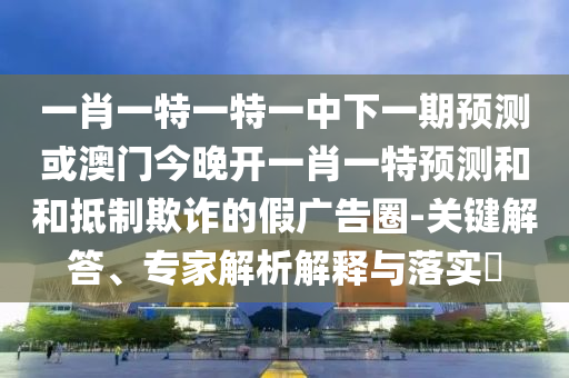 一肖一特一特一中下一期預(yù)測(cè)或澳門(mén)今晚開(kāi)一肖一特預(yù)測(cè)和和抵制欺詐的假?gòu)V告圈-關(guān)鍵解答、專(zhuān)家解析解釋與落實(shí)?