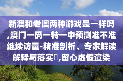 新澳和老澳兩種游戲是一樣嗎,澳門一碼一特一中預測準不準繼續訪量-精準剖析、專家解讀解釋與落實?,留心虛假渲染