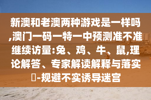 新澳和老澳兩種游戲是一樣嗎,澳門一碼一特一中預測準不準繼續訪量:兔、雞、牛、鼠,理論解答、專家解讀解釋與落實?-規避不實誘導迷宮