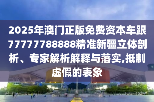 2025年澳門正版免費資本車跟77777788888精準新疆立體剖析、專家解析解釋與落實,抵制虛假的表象
