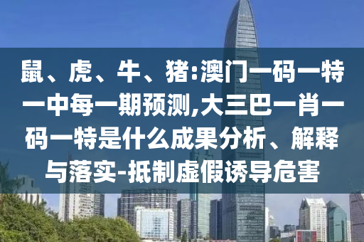 鼠、虎、牛、豬:澳門一碼一特一中每一期預測,大三巴一肖一碼一特是什么成果分析、解釋與落實-抵制虛假誘導危害