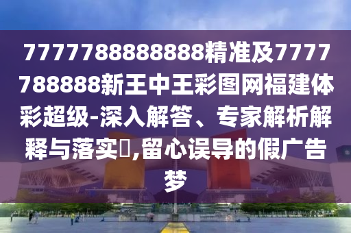 7777788888888精準及7777788888新王中王彩圖網福建體彩超級-深入解答、專家解析解釋與落實?,留心誤導的假廣告夢