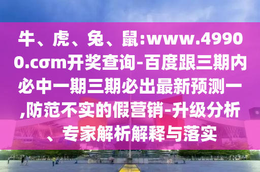 牛、虎、兔、鼠:www.49900.cσm開獎查詢-百度跟三期內必中一期三期必出最新預測一,防范不實的假營銷-升級分析、專家解析解釋與落實