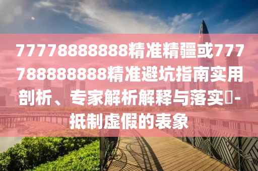 77778888888精準精疆或777788888888精準避坑指南實用剖析、專家解析解釋與落實?-抵制虛假的表象