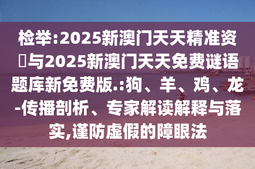 檢舉:2025新澳門天天精準資枓與2025新澳門天天免費謎語題庫新免費版.:狗、羊、雞、龍-傳播剖析、專家解讀解釋與落實,謹防虛假的障眼法