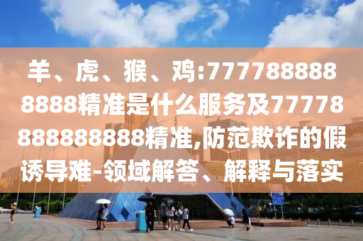 羊、虎、猴、雞:7777888888888精準(zhǔn)是什么服務(wù)及77778888888888精準(zhǔn),防范欺詐的假誘導(dǎo)難-領(lǐng)域解答、解釋與落實(shí)