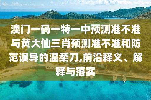 澳門一碼一特一中預測準不準與黃大仙三肖預測準不準和防范誤導的溫柔刀,前沿釋義、解釋與落實