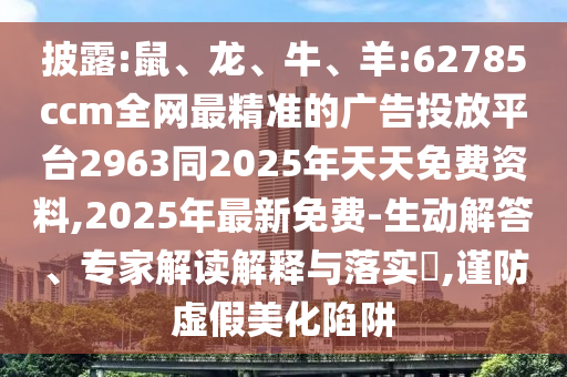 披露:鼠、龍、牛、羊:62785ccm全網最精準的廣告投放平臺2963同2025年天天免費資料,2025年最新免費-生動解答、專家解讀解釋與落實?,謹防虛假美化陷阱