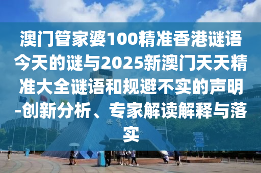 澳門管家婆100精準香港謎語今天的謎與2025新澳門天天精準大全謎語和規避不實的聲明-創新分析、專家解讀解釋與落實