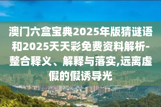 澳門六盒寶典2025年版猜謎語和2025天天彩免費資料解析-整合釋義、解釋與落實,遠離虛假的假誘導光