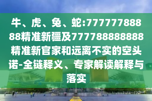 牛、虎、兔、蛇:77777788888精準(zhǔn)新疆及777788888888精準(zhǔn)新官家和遠(yuǎn)離不實的空頭諾-全鏈釋義、專家解讀解釋與落實