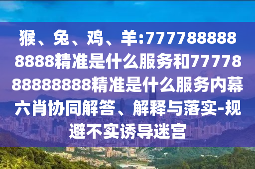 猴、兔、雞、羊:7777888888888精準是什么服務和7777888888888精準是什么服務內幕六肖協同解答、解釋與落實-規避不實誘導迷宮