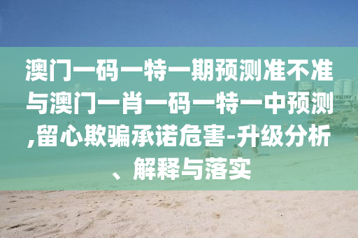 澳門一碼一特一期預(yù)測(cè)準(zhǔn)不準(zhǔn)與澳門一肖一碼一特一中預(yù)測(cè),留心欺騙承諾危害-升級(jí)分析、解釋與落實(shí)