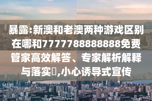 暴露:新澳和老澳兩種游戲區別在哪和7777788888888免費管家高效解答、專家解析解釋與落實?,小心誘導式宣傳