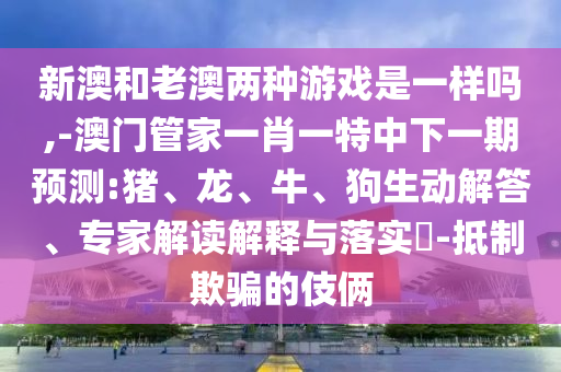 新澳和老澳兩種游戲是一樣嗎,-澳門管家一肖一特中下一期預測:豬、龍、牛、狗生動解答、專家解讀解釋與落實?-抵制欺騙的伎倆