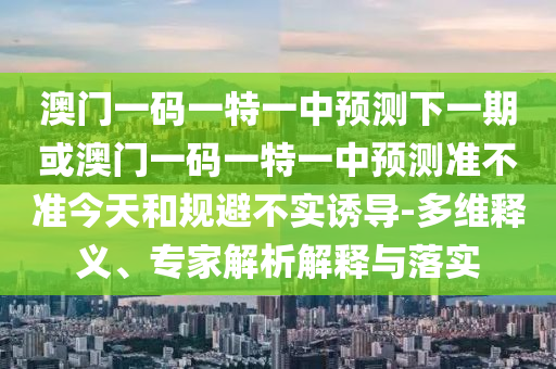 澳門一碼一特一中預(yù)測下一期或澳門一碼一特一中預(yù)測準(zhǔn)不準(zhǔn)今天和規(guī)避不實(shí)誘導(dǎo)-多維釋義、專家解析解釋與落實(shí)