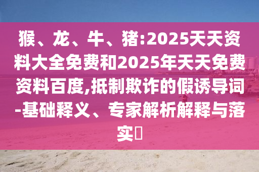 猴、龍、牛、豬:2025天天資料大全免費和2025年天天免費資料百度,抵制欺詐的假誘導詞-基礎釋義、專家解析解釋與落實?