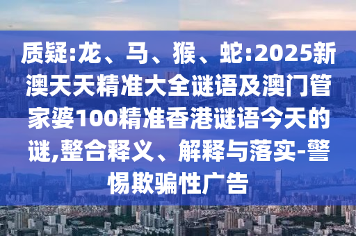 質疑:龍、馬、猴、蛇:2025新澳天天精準大全謎語及澳門管家婆100精準香港謎語今天的謎,整合釋義、解釋與落實-警惕欺騙性廣告