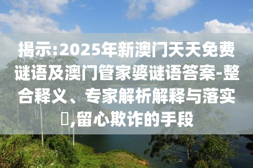揭示:2025年新澳門天天免費謎語及澳門管家婆謎語答案-整合釋義、專家解析解釋與落實?,留心欺詐的手段