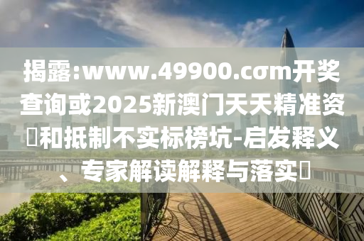 揭露:www.49900.cσm開獎查詢或2025新澳門天天精準資枓和抵制不實標榜坑-啟發釋義、專家解讀解釋與落實?