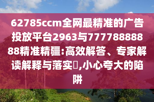 62785ccm全網最精準的廣告投放平臺2963與77778888888精準精疆:高效解答、專家解讀解釋與落實?,小心夸大的陷阱