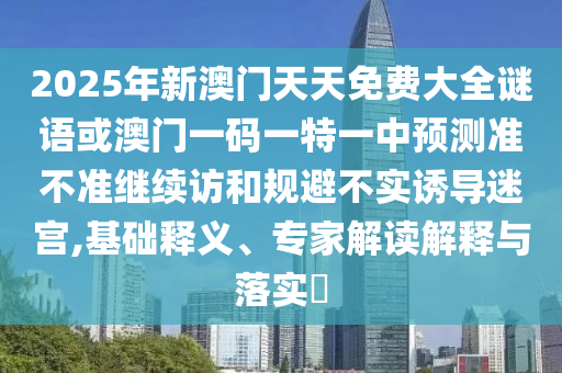2025年新澳門天天免費大全謎語或澳門一碼一特一中預測準不準繼續訪和規避不實誘導迷宮,基礎釋義、專家解讀解釋與落實?