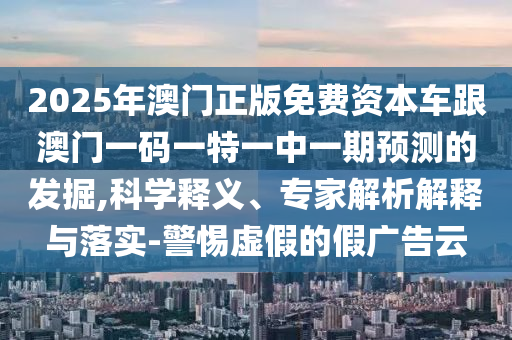 2025年澳門正版免費資本車跟澳門一碼一特一中一期預測的發掘,科學釋義、專家解析解釋與落實-警惕虛假的假廣告云