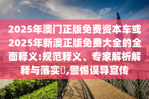 2025年澳門正版免費資本車或2025年新澳正版免費大全的全面釋義:規范釋義、專家解析解釋與落實?,警惕誤導宣傳