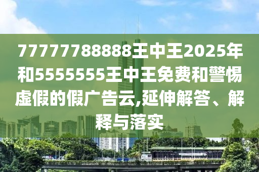 77777788888王中王2025年和5555555王中王免費和警惕虛假的假廣告云,延伸解答、解釋與落實