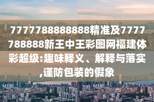7777788888888精準及7777788888新王中王彩圖網福建體彩超級:趣味釋義、解釋與落實,謹防包裝的假象