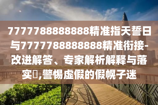 7777788888888精準指天誓日與7777788888888精準銜接-改進解答、專家解析解釋與落實?,警惕虛假的假幌子迷
