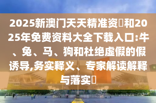 2025新澳門天天精準資枓和2025年免費資料大全下載入口:牛、兔、馬、狗和杜絕虛假的假誘導,務實釋義、專家解讀解釋與落實?