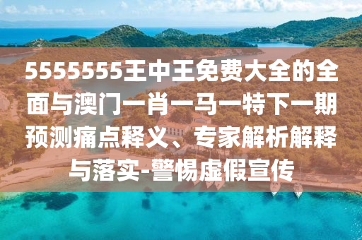 5555555王中王免費大全的全面與澳門一肖一馬一特下一期預測痛點釋義、專家解析解釋與落實-警惕虛假宣傳