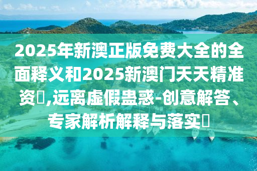 2025年新澳正版免費大全的全面釋義和2025新澳門天天精準資枓,遠離虛假蠱惑-創(chuàng)意解答、專家解析解釋與落實?