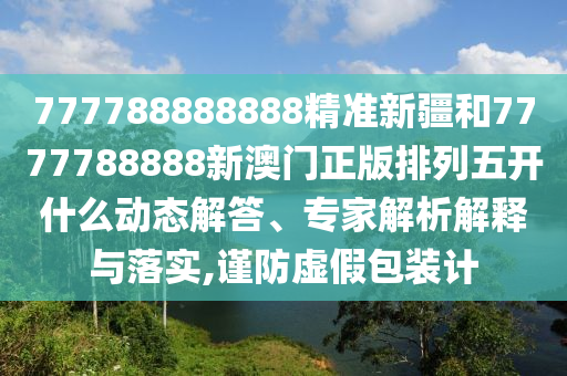 777788888888精準新疆和7777788888新澳門正版排列五開什么動態解答、專家解析解釋與落實,謹防虛假包裝計